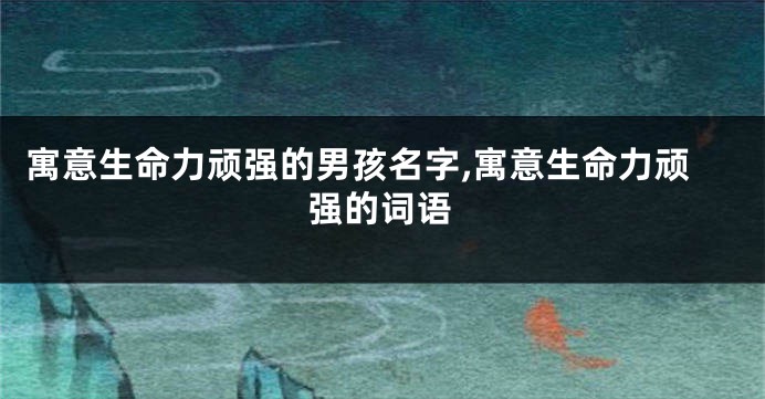 寓意生命力顽强的男孩名字,寓意生命力顽强的词语