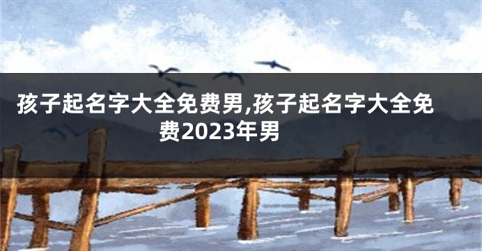 孩子起名字大全免费男,孩子起名字大全免费2023年男