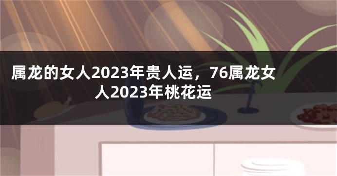 属龙的女人2023年贵人运，76属龙女人2023年桃花运