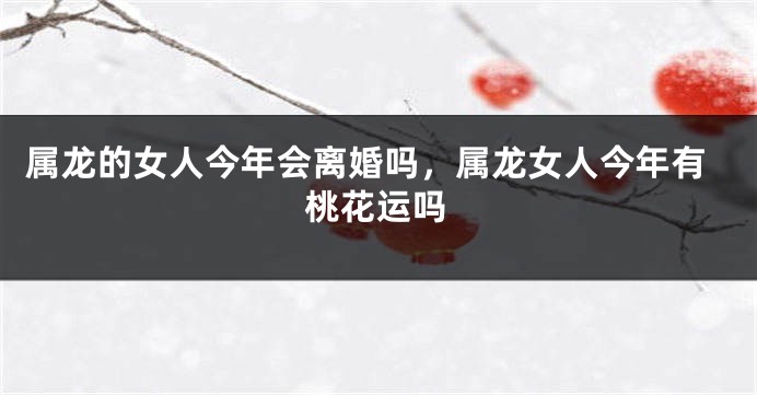 属龙的女人今年会离婚吗，属龙女人今年有桃花运吗