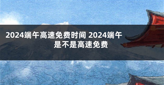 2024端午高速免费时间 2024端午是不是高速免费