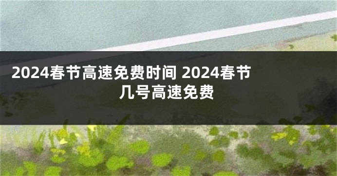 2024春节高速免费时间 2024春节几号高速免费