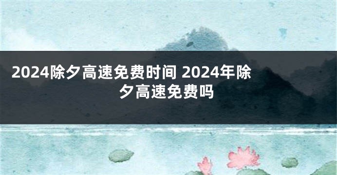 2024除夕高速免费时间 2024年除夕高速免费吗