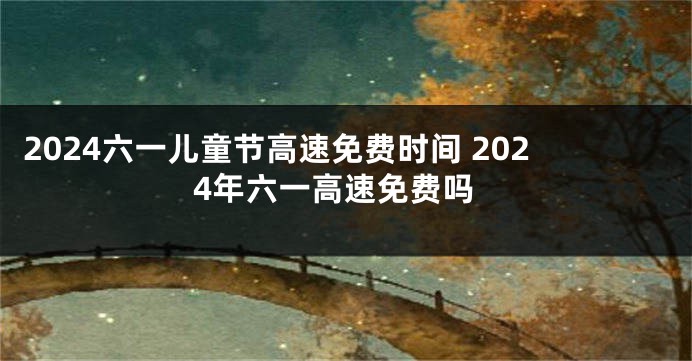 2024六一儿童节高速免费时间 2024年六一高速免费吗