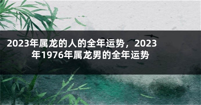 2023年属龙的人的全年运势，2023年1976年属龙男的全年运势