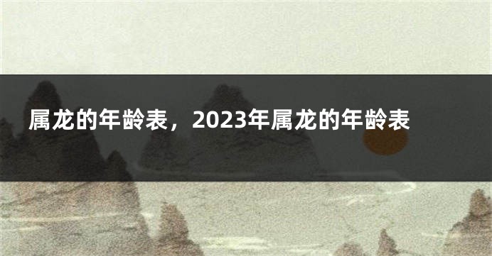 属龙的年龄表，2023年属龙的年龄表