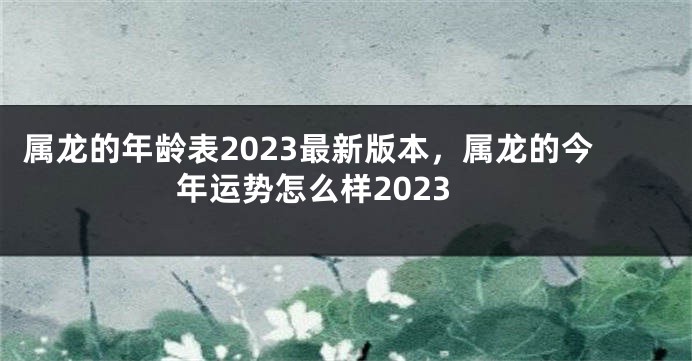 属龙的年龄表2023最新版本，属龙的今年运势怎么样2023