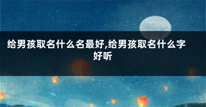 给男孩取名什么名最好,给男孩取名什么字好听