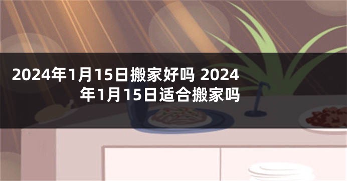 2024年1月15日搬家好吗 2024年1月15日适合搬家吗