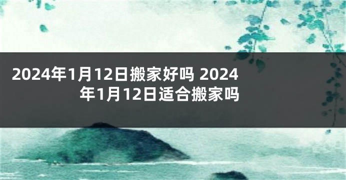 2024年1月12日搬家好吗 2024年1月12日适合搬家吗