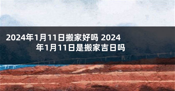 2024年1月11日搬家好吗 2024年1月11日是搬家吉日吗