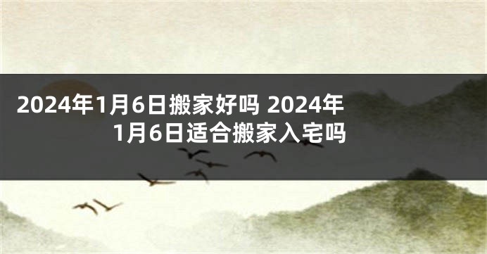 2024年1月6日搬家好吗 2024年1月6日适合搬家入宅吗