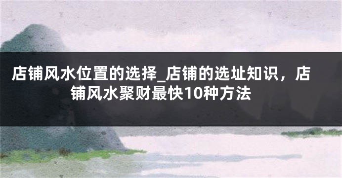 店铺风水位置的选择_店铺的选址知识，店铺风水聚财最快10种方法