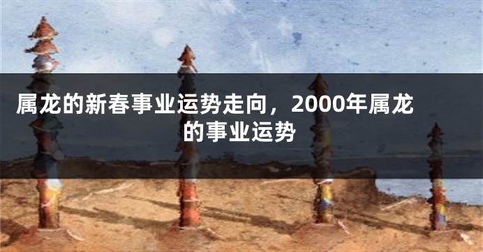 属龙的新春事业运势走向，2000年属龙的事业运势