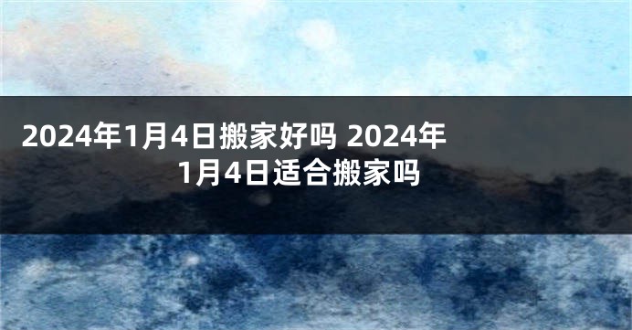 2024年1月4日搬家好吗 2024年1月4日适合搬家吗