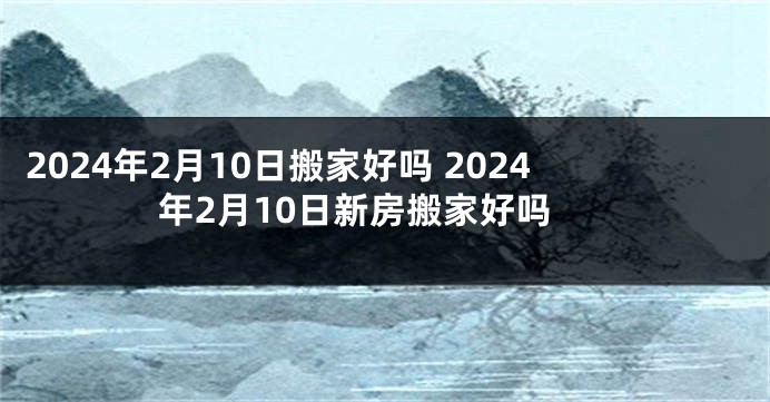 2024年2月10日搬家好吗 2024年2月10日新房搬家好吗