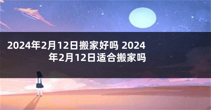 2024年2月12日搬家好吗 2024年2月12日适合搬家吗