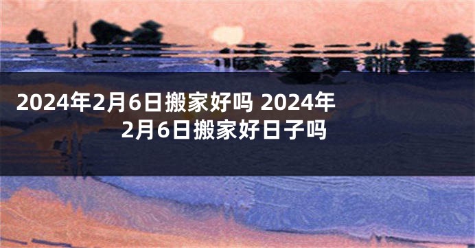 2024年2月6日搬家好吗 2024年2月6日搬家好日子吗