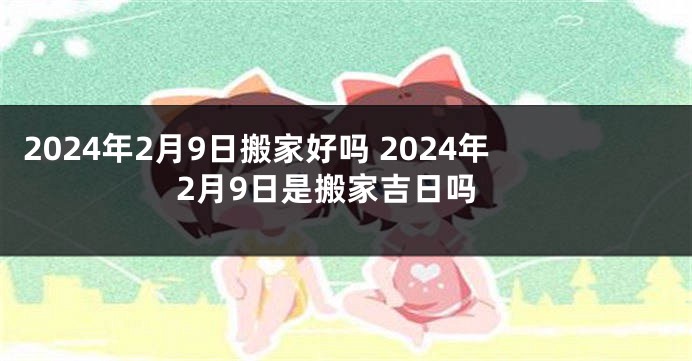 2024年2月9日搬家好吗 2024年2月9日是搬家吉日吗