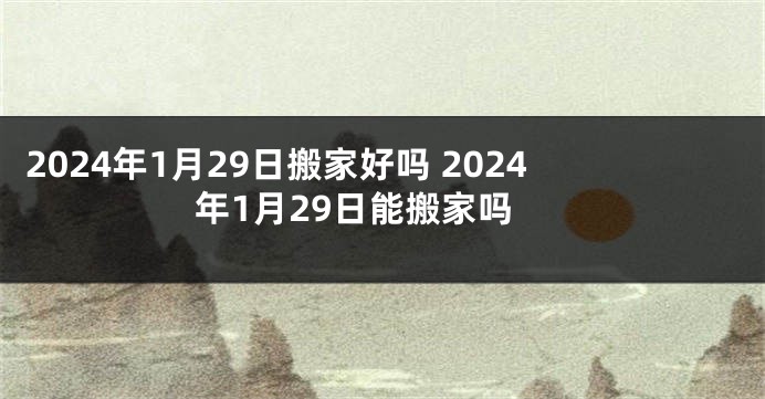 2024年1月29日搬家好吗 2024年1月29日能搬家吗