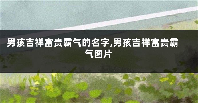 男孩吉祥富贵霸气的名字,男孩吉祥富贵霸气图片