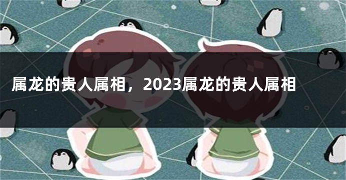 属龙的贵人属相，2023属龙的贵人属相