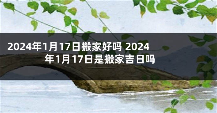 2024年1月17日搬家好吗 2024年1月17日是搬家吉日吗