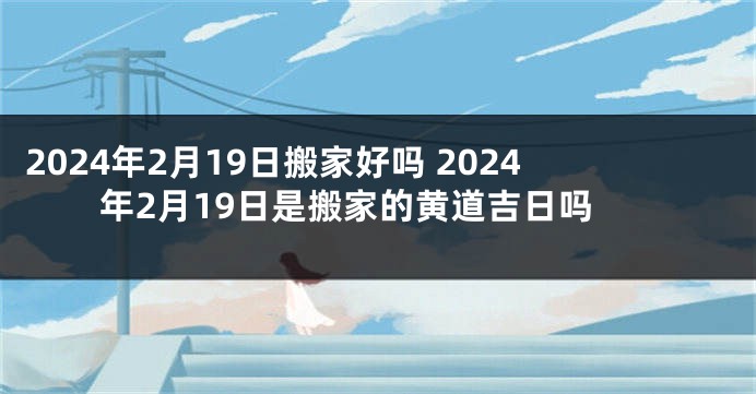 2024年2月19日搬家好吗 2024年2月19日是搬家的黄道吉日吗