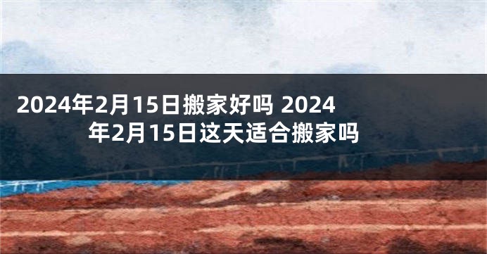 2024年2月15日搬家好吗 2024年2月15日这天适合搬家吗