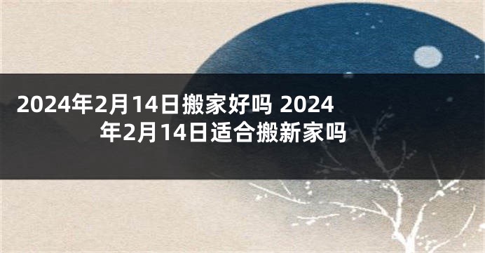 2024年2月14日搬家好吗 2024年2月14日适合搬新家吗