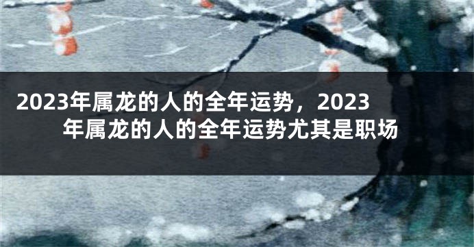 2023年属龙的人的全年运势，2023年属龙的人的全年运势尤其是职场