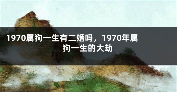 1970属狗一生有二婚吗，1970年属狗一生的大劫