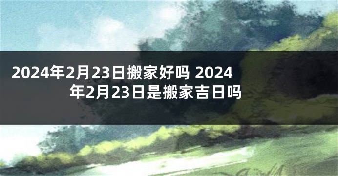 2024年2月23日搬家好吗 2024年2月23日是搬家吉日吗