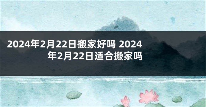 2024年2月22日搬家好吗 2024年2月22日适合搬家吗