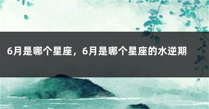 6月是哪个星座，6月是哪个星座的水逆期