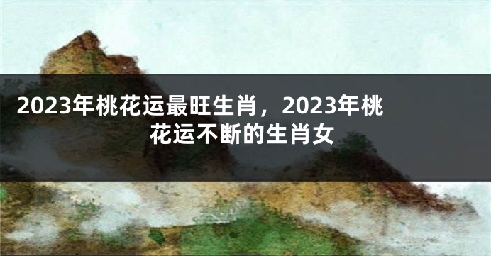 2023年桃花运最旺生肖，2023年桃花运不断的生肖女