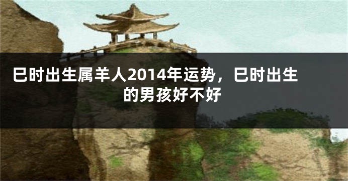 巳时出生属羊人2014年运势，巳时出生的男孩好不好