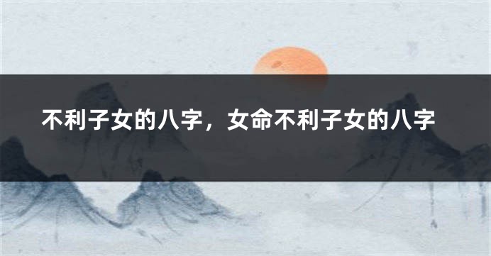 不利子女的八字，女命不利子女的八字