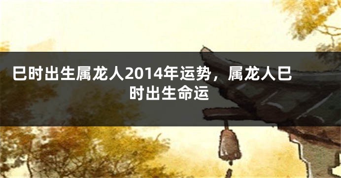 巳时出生属龙人2014年运势，属龙人巳时出生命运