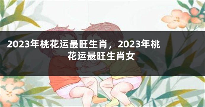 2023年桃花运最旺生肖，2023年桃花运最旺生肖女