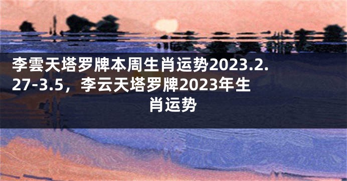 李雲天塔罗牌本周生肖运势2023.2.27-3.5，李云天塔罗牌2023年生肖运势