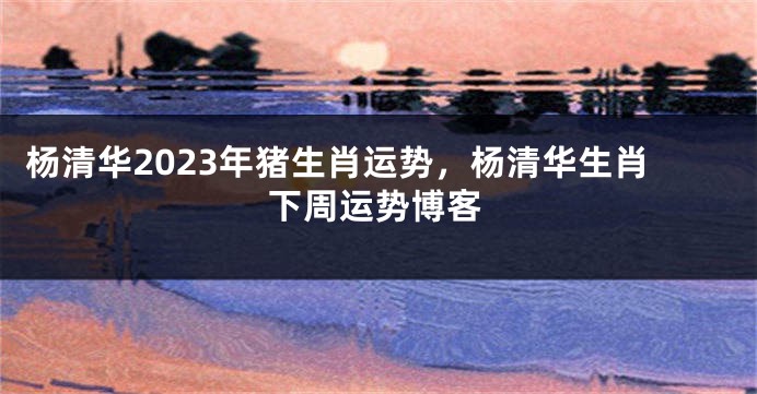 杨清华2023年猪生肖运势，杨清华生肖下周运势博客