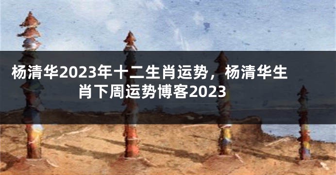 杨清华2023年十二生肖运势，杨清华生肖下周运势博客2023