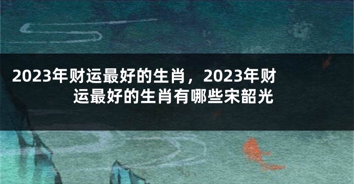 2023年财运最好的生肖，2023年财运最好的生肖有哪些宋韶光