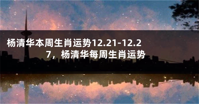 杨清华本周生肖运势12.21-12.27，杨清华每周生肖运势