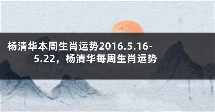 杨清华本周生肖运势2016.5.16-5.22，杨清华每周生肖运势