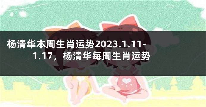 杨清华本周生肖运势2023.1.11-1.17，杨清华每周生肖运势