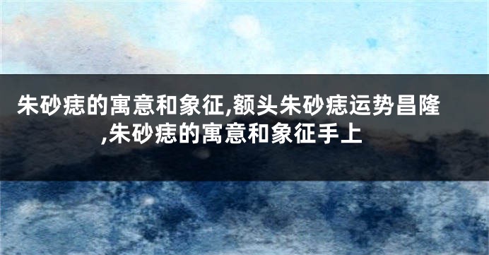 朱砂痣的寓意和象征,额头朱砂痣运势昌隆,朱砂痣的寓意和象征手上