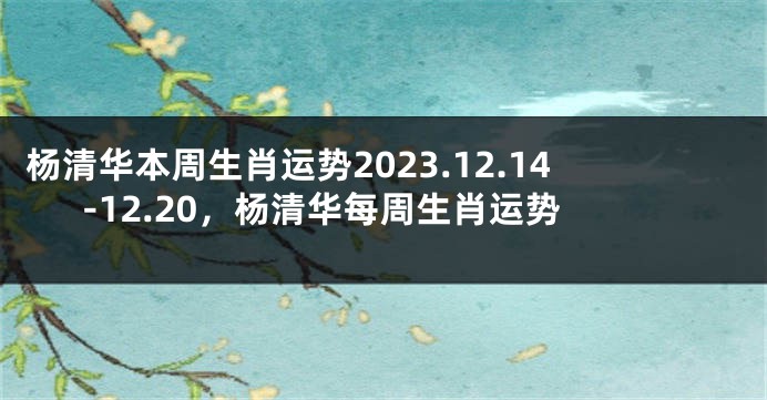 杨清华本周生肖运势2023.12.14-12.20，杨清华每周生肖运势