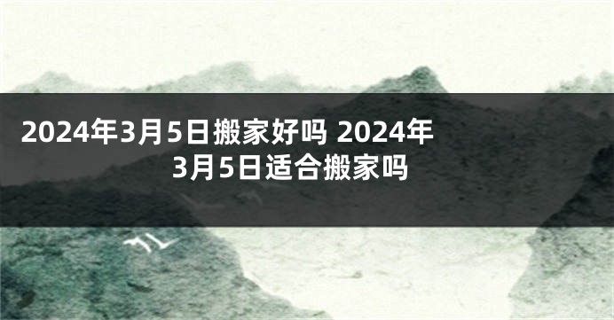 2024年3月5日搬家好吗 2024年3月5日适合搬家吗